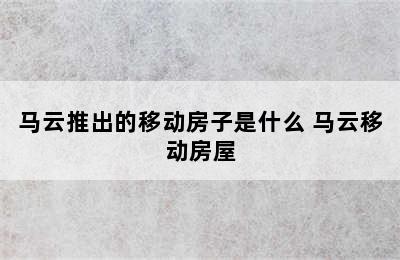 马云推出的移动房子是什么 马云移动房屋